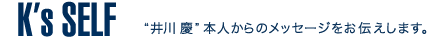 K's SELF
'井川慶'本人からのメッセージをお伝えします。