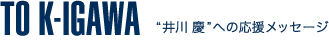 TO K-IGAWA
'井川慶'への応援メッセージ